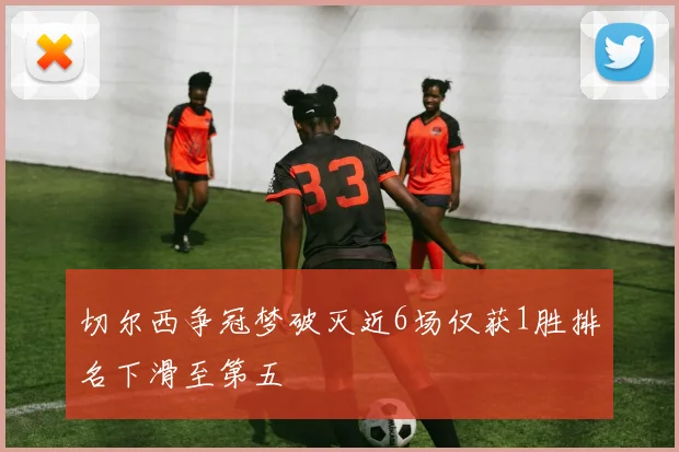 切尔西争冠梦破灭近6场仅获1胜排名下滑至第五