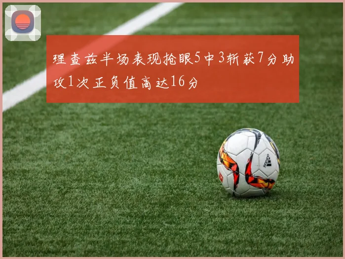 理查兹半场表现抢眼5中3斩获7分助攻1次正负值高达16分