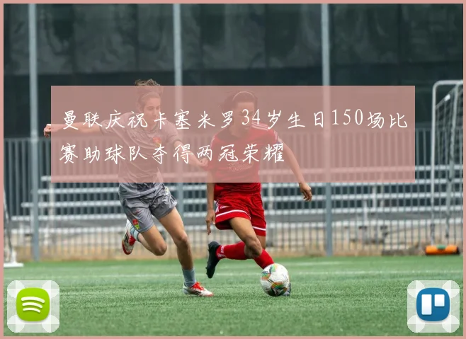 曼联庆祝卡塞米罗34岁生日150场比赛助球队夺得两冠荣耀