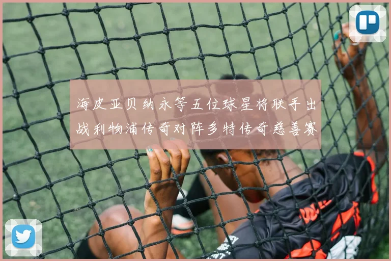 海皮亚贝纳永等五位球星将联手出战利物浦传奇对阵多特传奇慈善赛