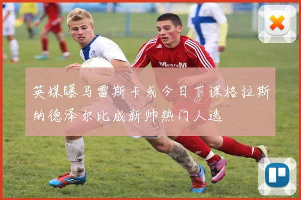 英媒曝马雷斯卡或今日下课格拉斯纳德泽尔比成新帅热门人选