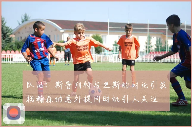 队记：斯普利特与里斯的讨论引发杨瀚森的意外提问时机引人关注