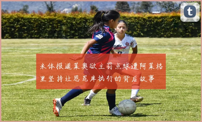 米体报道莱奥欲主罚点球遭阿莱格里坚持让恩昆库执行的背后故事