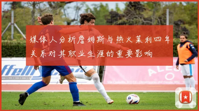 媒体人分析詹姆斯与热火莱利四年关系对其职业生涯的重要影响