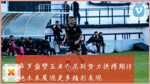 希罗盛赞亚库乔尼斯努力拼搏期待他未来展现更多精彩表现