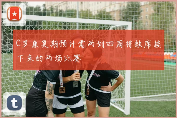 C罗康复期预计需两到四周将缺席接下来的两场比赛