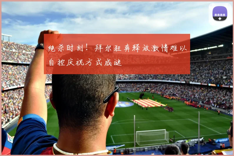 绝杀时刻！拜尔狂奔释放激情难以自控庆祝方式成谜