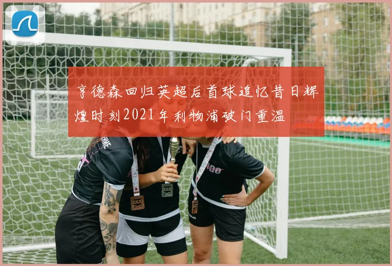 亨德森回归英超后首球追忆昔日辉煌时刻2021年利物浦破门重温