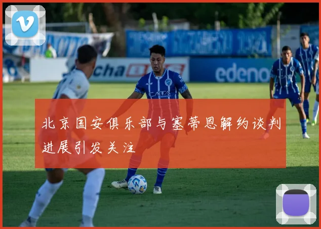 北京国安俱乐部与塞蒂恩解约谈判进展引发关注