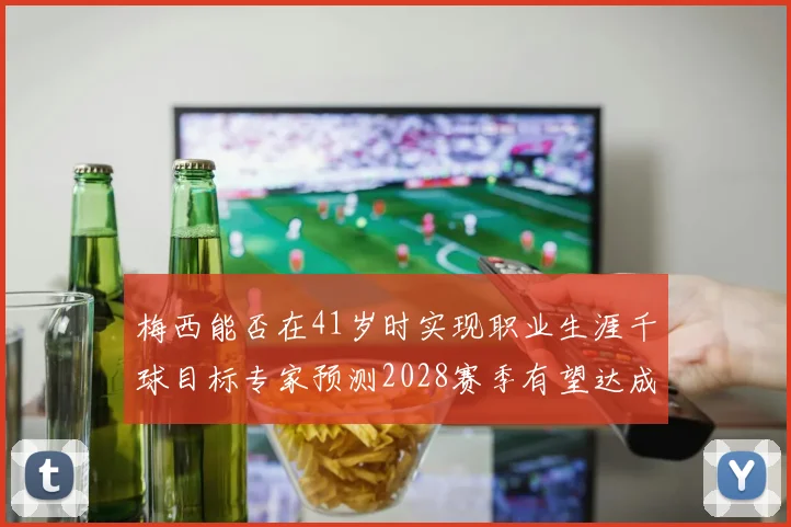 梅西能否在41岁时实现职业生涯千球目标专家预测2028赛季有望达成