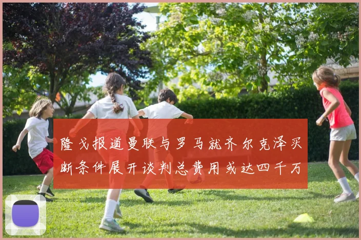 隆戈报道曼联与罗马就齐尔克泽买断条件展开谈判总费用或达四千万欧元