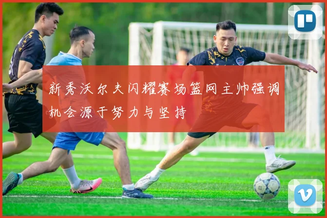新秀沃尔夫闪耀赛场篮网主帅强调机会源于努力与坚持