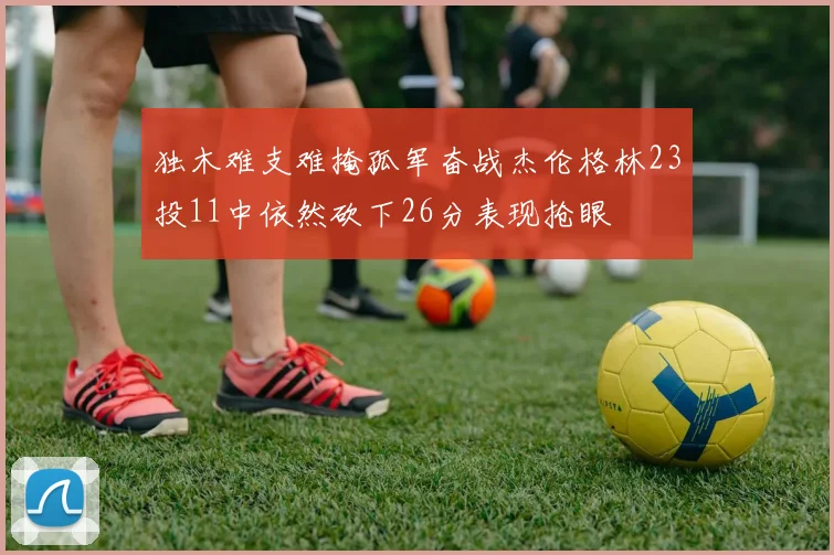 独木难支难掩孤军奋战杰伦格林23投11中依然砍下26分表现抢眼