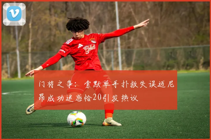 门将之争：索默单手扑救失误迈尼昂成功迷惑恰20引发热议