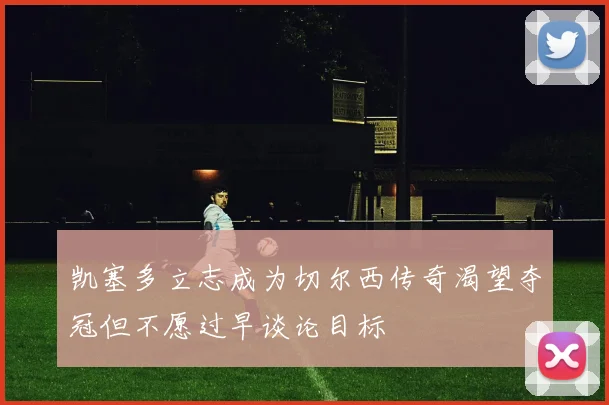 凯塞多立志成为切尔西传奇渴望夺冠但不愿过早谈论目标