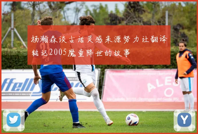 杨瀚森谈古话灵感来源努力让翻译铭记2005魔童降世的故事