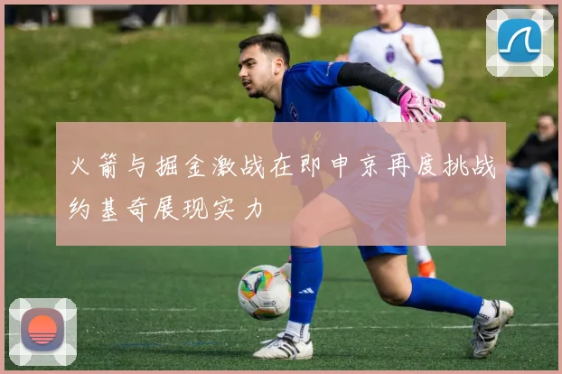 火箭与掘金激战在即申京再度挑战约基奇展现实力