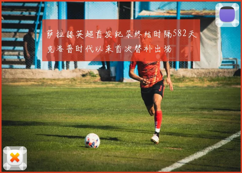 萨拉赫英超首发纪录终结时隔582天克洛普时代以来首次替补出场
