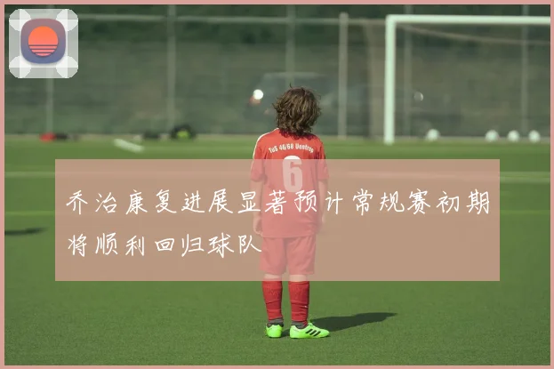 乔治康复进展显著预计常规赛初期将顺利回归球队