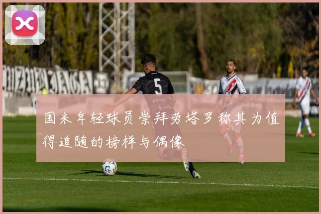 国米年轻球员崇拜劳塔罗称其为值得追随的榜样与偶像