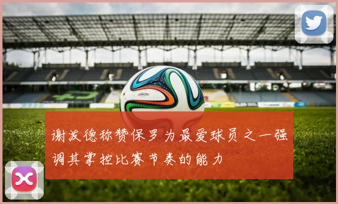 谢泼德称赞保罗为最爱球员之一强调其掌控比赛节奏的能力