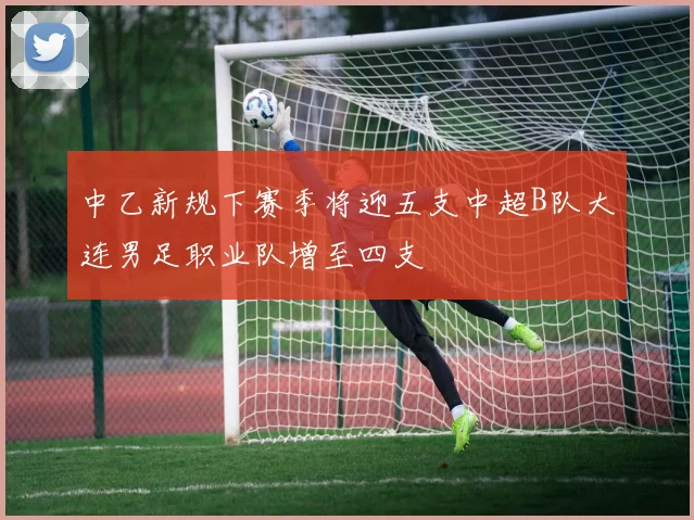 中乙新规下赛季将迎五支中超B队大连男足职业队增至四支