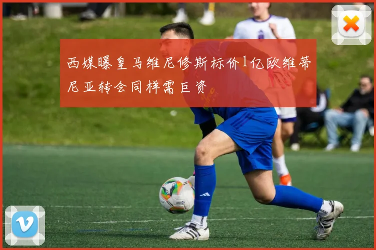 西媒曝皇马维尼修斯标价1亿欧维蒂尼亚转会同样需巨资