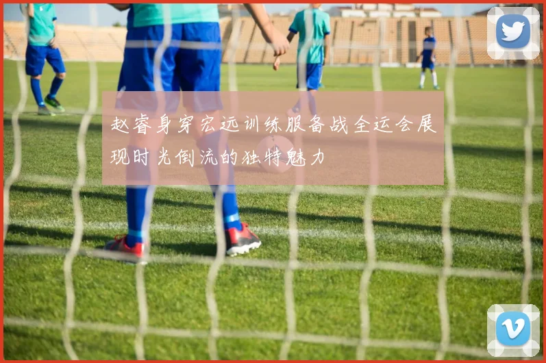 赵睿身穿宏远训练服备战全运会展现时光倒流的独特魅力