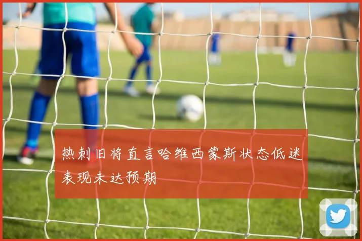 热刺旧将直言哈维西蒙斯状态低迷表现未达预期