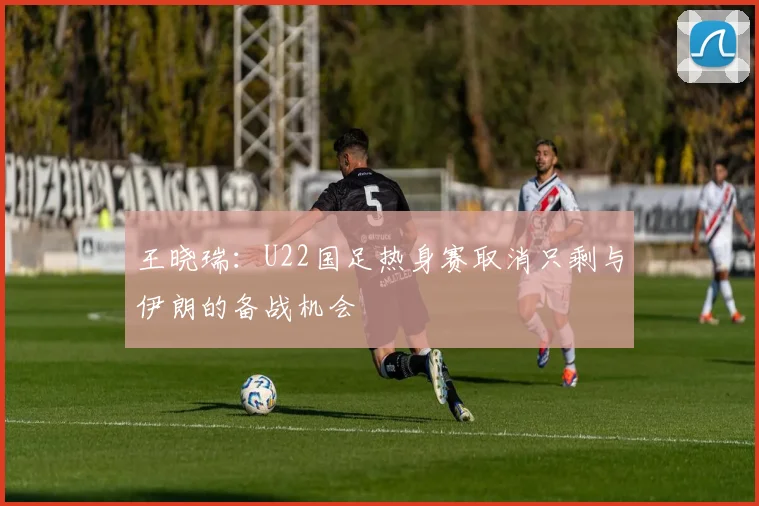 王晓瑞：U22国足热身赛取消只剩与伊朗的备战机会