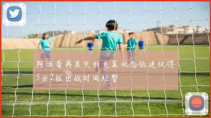 阿汤哥再度失利克莱状态低迷仅得5分2板出战时间短暂