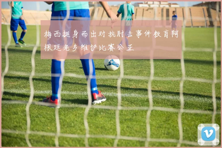 梅西挺身而出对抗肘击事件教育阿根廷老乡维护比赛公正