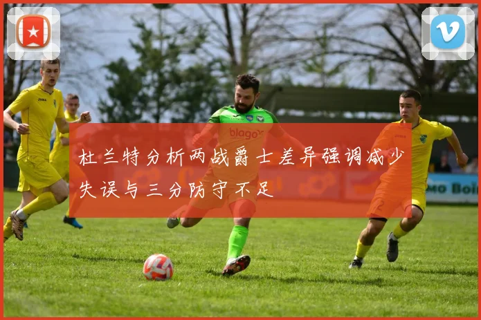 杜兰特分析两战爵士差异强调减少失误与三分防守不足