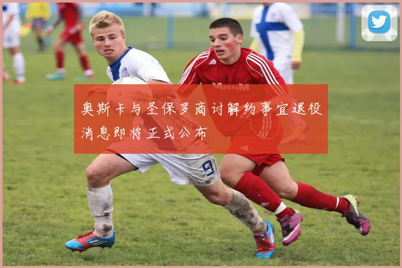奥斯卡与圣保罗商讨解约事宜退役消息即将正式公布