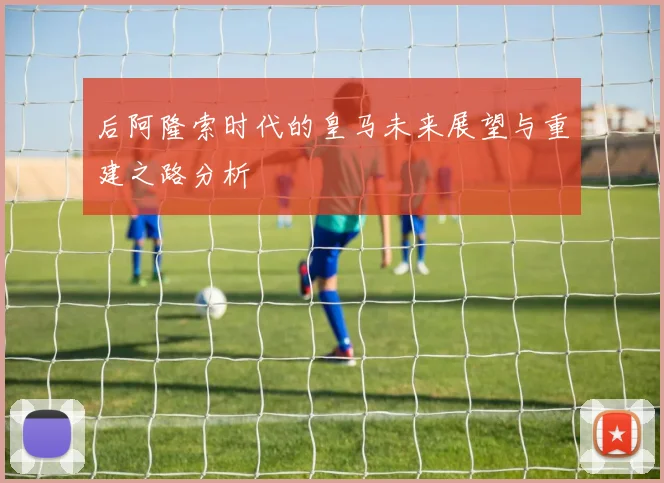后阿隆索时代的皇马未来展望与重建之路分析