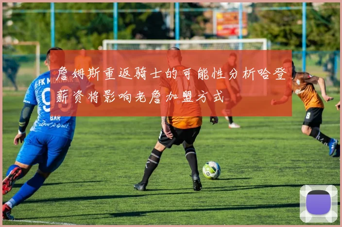 詹姆斯重返骑士的可能性分析哈登薪资将影响老詹加盟方式