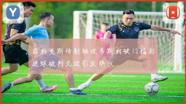 菲利克斯传射助攻韦斯利破门精彩进球被判无效引发热议