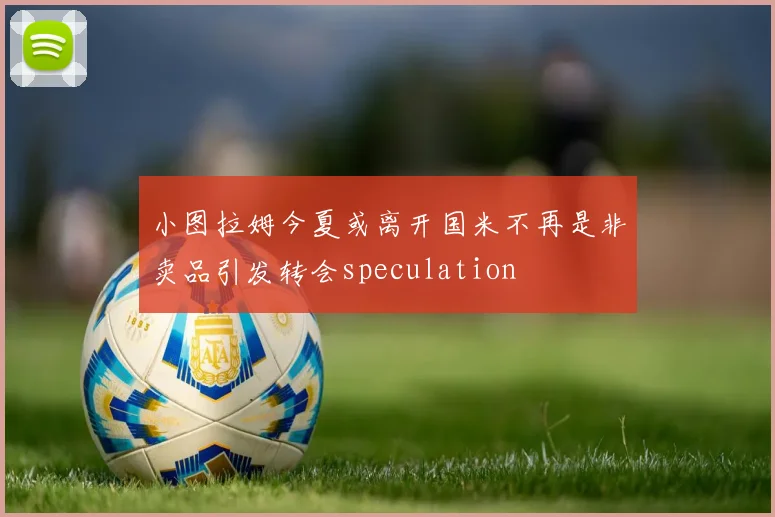 小图拉姆今夏或离开国米不再是非卖品引发转会speculation
