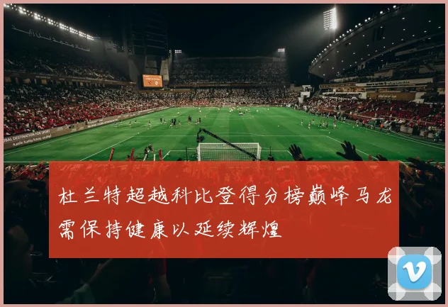 杜兰特超越科比登得分榜巅峰马龙需保持健康以延续辉煌