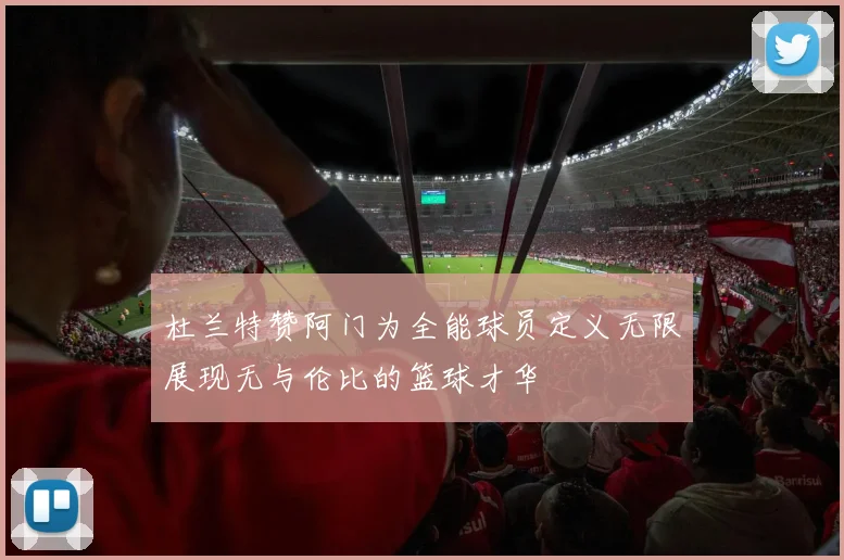 杜兰特赞阿门为全能球员定义无限展现无与伦比的篮球才华
