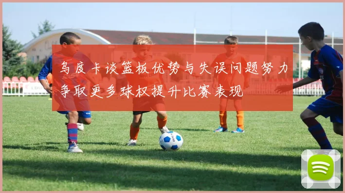 乌度卡谈篮板优势与失误问题努力争取更多球权提升比赛表现