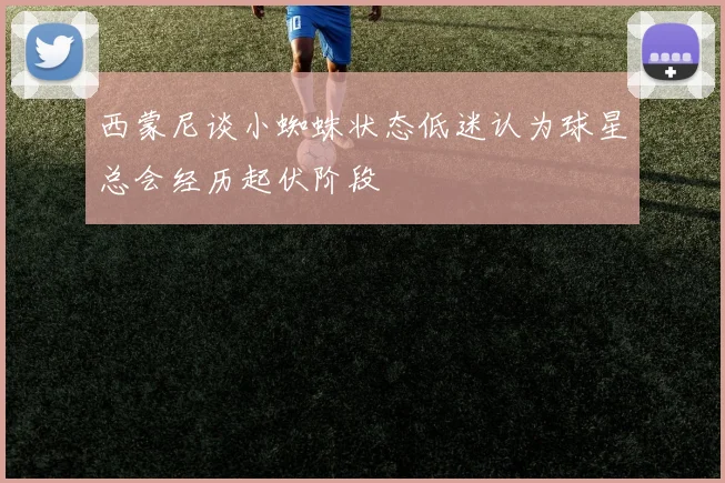 西蒙尼谈小蜘蛛状态低迷认为球星总会经历起伏阶段